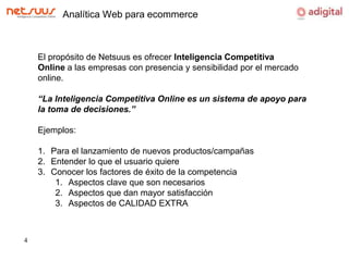 Analítica Web para ecommerceEl propósito de Netsuus es ofrecer Inteligencia Competitiva Online a las empresas con presencia y sensibilidad por el mercado online.“La Inteligencia Competitiva Online es un sistema de apoyo para la toma de decisiones.”Ejemplos:Para el lanzamiento de nuevos productos/campañas Entender lo que el usuario quiereConocer los factores de éxito de la competenciaAspectos clave que son necesariosAspectos que dan mayor satisfacciónAspectos de CALIDAD EXTRA