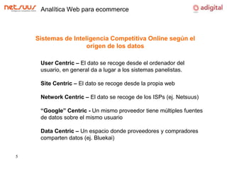 Analítica Web para ecommerceSistemas de Inteligencia Competitiva Online según el origen de los datosUserCentric – El dato se recoge desde el ordenador del usuario, en general da a lugar a los sistemas panelistas.SiteCentric – El dato se recoge desde la propia webNetwork Centric – El dato se recoge de los ISPs (ej. Netsuus)“Google” Centric - Un mismo proveedor tiene múltiples fuentes de datos sobre el mismo usuarioData Centric – Un espacio donde proveedores y compradores comparten datos (ej. Bluekai)