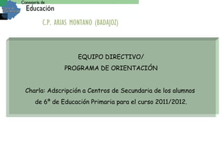 EQUIPO DIRECTIVO/ PROGRAMA DE ORIENTACIÓN Charla: Adscripción a Centros de Secundaria de los alumnos  de 6º de Educación Primaria para el curso 2011/2012. C.P. ARIAS MONTANO (BADAJOZ) 
