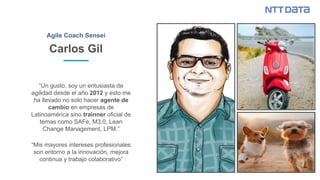 Carlos Gil
Agile Coach Sensei
“Un gusto, soy un entusiasta de
agilidad desde el año 2012 y esto me
ha llevado no solo hacer agente de
cambio en empresas de
Latinoamérica sino trainner oficial de
temas como SAFe, M3.0, Lean
Change Management, LPM.”
“Mis mayores intereses profesionales
son entorno a la innovación, mejora
continua y trabajo colaborativo”
 