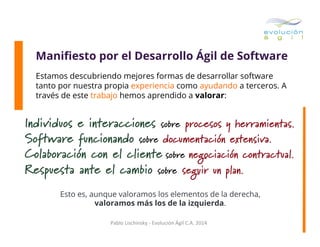 Maniﬁesto por el Desarrollo Ágil de Software
Estamos descubriendo mejores formas de desarrollar software
tanto por nuestra propia experiencia como ayudando a terceros. A
través de este trabajo hemos aprendido a valorar:

Individuos e interacciones sobre procesos y herramientas.
Software funcionando sobre documentación extensiva.
Colaboración con el cliente sobre negociación contractual.
Respuesta ante el cambio sobre seguir un plan.
Esto es, aunque valoramos los elementos de la derecha,
valoramos más los de la izquierda.
Pablo	
  Lischinsky	
  -­‐	
  Evolución	
  Ágil	
  C.A.	
  2014	
  

 