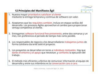 12 Principios del Maniﬁesto Ágil
1.  Nuestra mayor prioridad es satisfacer al cliente
mediante la entrega temprana y continua de software con valor.
2.  Aceptamos que los requisitos cambien, incluso en etapas tardías del
desarrollo. Los procesos Ágiles aprovechan el cambio para proporcionar
ventaja competitiva al cliente.
3.  Entregamos software funcional frecuentemente, entre dos semanas y un
mes, con preferencia al periodo de tiempo más corto posible.
4.  Los responsables de negocio y los desarrolladores trabajamos juntos de
forma cotidiana durante todo el proyecto.
5.  Los proyectos se desarrollan en torno a individuos motivados. Hay que
darles el entorno y el apoyo que necesitan, y conﬁarles la ejecución del
trabajo.
6.  El método más eﬁciente y efectivo de comunicar información al equipo de
desarrollo y entre sus miembros es la conversación cara a cara.
Pablo	
  Lischinsky	
  -­‐	
  Evolución	
  Ágil	
  C.A.	
  2014	
  

 