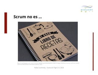 Scrum no es …

http://2.bp.blogspot.com/-SkxCC5L8z40/UXgS3jK_peI/AAAAAAAARII/rﬂNW7UU4qg/s1600/libro+cocina+craft+de+recetas
+laminas+decorativas+hermanas+bolena+1.JPG

Pablo	
  Lischinsky	
  -­‐	
  Evolución	
  Ágil	
  C.A.	
  2014	
  

 