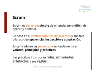 Scrum
Scrum es perverso: simple de entender pero difícil de
aplicar y dominar.
Se basa en el control empírico de procesos y sus tres
pilares: transparencia, inspección y adaptación.
Es centrado en las personas y se fundamenta en
valores, principios y prácticas.
Las prácticas incorporan roles, actividades,
artefactos y sus reglas.
Pablo	
  Lischinsky	
  -­‐	
  Evolución	
  Ágil	
  C.A.	
  2014	
  

 