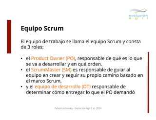 Equipo Scrum
El equipo de trabajo se llama el equipo Scrum y consta
de 3 roles:
•  el Product Owner (PO), responsable de qué es lo que
se va a desarrollar y en qué orden,
•  el ScrumMaster (SM) es responsable de guiar al
equipo en crear y seguir su propio camino basado en
el marco Scrum,
•  y el equipo de desarrollo (DT) responsable de
determinar cómo entregar lo que el PO demandó
Pablo	
  Lischinsky	
  -­‐	
  Evolución	
  Ágil	
  C.A.	
  2014	
  

 