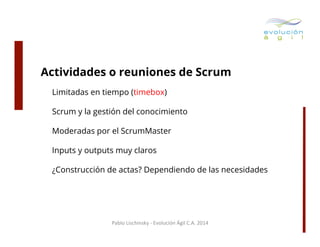 Actividades o reuniones de Scrum
Limitadas en tiempo (timebox)
Scrum y la gestión del conocimiento
Moderadas por el ScrumMaster
Inputs y outputs muy claros
¿Construcción de actas? Dependiendo de las necesidades

Pablo	
  Lischinsky	
  -­‐	
  Evolución	
  Ágil	
  C.A.	
  2014	
  

 