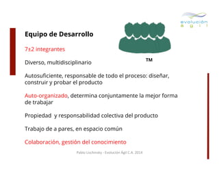 Equipo de Desarrollo
7±2 integrantes
Diverso, multidisciplinario

TM

Autosuﬁciente, responsable de todo el proceso: diseñar,
construir y probar el producto
Auto-organizado, determina conjuntamente la mejor forma
de trabajar
Propiedad y responsabilidad colectiva del producto
Trabajo de a pares, en espacio común
Colaboración, gestión del conocimiento
Pablo	
  Lischinsky	
  -­‐	
  Evolución	
  Ágil	
  C.A.	
  2014	
  

 