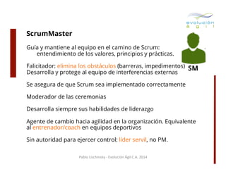ScrumMaster
Guía y mantiene al equipo en el camino de Scrum:
entendimiento de los valores, principios y prácticas.
Falicitador: elimina los obstáculos (barreras, impedimentos)
Desarrolla y protege al equipo de interferencias externas

SM

Se asegura de que Scrum sea implementado correctamente
Moderador de las ceremonias
Desarrolla siempre sus habilidades de liderazgo
Agente de cambio hacia agilidad en la organización. Equivalente
al entrenador/coach en equipos deportivos
Sin autoridad para ejercer control: líder servil, no PM.
Pablo	
  Lischinsky	
  -­‐	
  Evolución	
  Ágil	
  C.A.	
  2014	
  

 