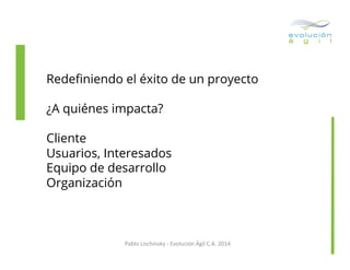 Redeﬁniendo el éxito de un proyecto
¿A quiénes impacta?
Cliente
Usuarios, Interesados
Equipo de desarrollo
Organización

Pablo	
  Lischinsky	
  -­‐	
  Evolución	
  Ágil	
  C.A.	
  2014	
  

 