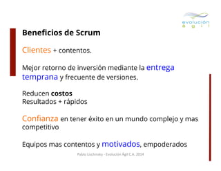 Beneﬁcios de Scrum
Clientes + contentos.
Mejor retorno de inversión mediante la entrega
temprana y frecuente de versiones.
Reducen costos
Resultados + rápidos

Conﬁanza en tener éxito en un mundo complejo y mas
competitivo

Equipos mas contentos y motivados, empoderados
Pablo	
  Lischinsky	
  -­‐	
  Evolución	
  Ágil	
  C.A.	
  2014	
  

 