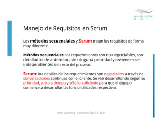 Manejo de Requisitos en Scrum
Los métodos secuenciales y Scrum tratan los requisitos de forma
muy diferente.
Métodos secuenciales: los requerimientos son no-negociables, son
detallados de antemano, sin ninguna prioridad y pretenden ser
independientes del resto del proceso.

Scrum: los detalles de los requerimientos son negociados a través de

conversaciones continuas con el cliente. Se van desarrollando según su
prioridad, justo a tiempo y sólo lo suﬁciente para que el equipo
comience a desarrollar las funcionalidades respectivas.

Pablo	
  Lischinsky	
  -­‐	
  Evolución	
  Ágil	
  C.A.	
  2014	
  

 