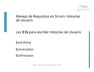 Manejo de Requisitos en Scrum: Historias
de Usuario
Las 3 Cs para escribir Historias de Usuario
Card (ﬁcha)
Conversation
Conﬁrmation
Pablo	
  Lischinsky	
  -­‐	
  Evolución	
  Ágil	
  C.A.	
  2014	
  

 