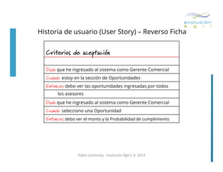 Historia de usuario (User Story) – Reverso Ficha
	
  

Criterios de aceptación
Dado	
  que he ingresado al sistema como Gerente Comercial
Cuando estoy en la sección de Oportunidades
Entonces	
  debo ver las oportunidades ingresadas por todos
los asesores

Dado	
  que he ingresado al sistema como Gerente Comercial
Cuando selecciono una Oportunidad
Entonces	
  debo ver el monto y la Probabilidad de cumplimiento

Pablo	
  Lischinsky	
  -­‐	
  Evolución	
  Ágil	
  C.A.	
  2014	
  

 