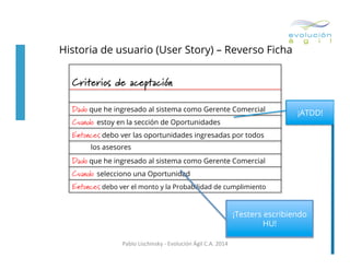 Historia de usuario (User Story) – Reverso Ficha
	
  

Criterios de aceptación
Dado	
  que he ingresado al sistema como Gerente Comercial
Cuando estoy en la sección de Oportunidades

¡ATDD!

Entonces	
  debo ver las oportunidades ingresadas por todos
los asesores

Dado	
  que he ingresado al sistema como Gerente Comercial
Cuando selecciono una Oportunidad
Entonces	
  debo ver el monto y la Probabilidad de cumplimiento
¡Testers escribiendo
HU!
Pablo	
  Lischinsky	
  -­‐	
  Evolución	
  Ágil	
  C.A.	
  2014	
  

 