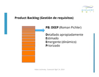 Product Backlog (Gestión de requisitos)
PB: DEEP (Roman Pichler)
Detallado apropiadamente
Estimado
Emergente (dinámico)
Priorizado

Pablo	
  Lischinsky	
  -­‐	
  Evolución	
  Ágil	
  C.A.	
  2014	
  

 