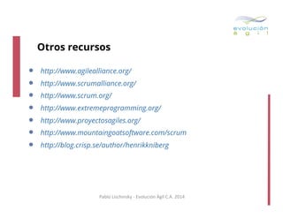 Otros recursos

• 
• 
• 
• 
• 
• 
• 

http://www.agilealliance.org/
http://www.scrumalliance.org/
http://www.scrum.org/
http://www.extremeprogramming.org/
http://www.proyectosagiles.org/
http://www.mountaingoatsoftware.com/scrum
http://blog.crisp.se/author/henrikkniberg

Pablo	
  Lischinsky	
  -­‐	
  Evolución	
  Ágil	
  C.A.	
  2014	
  

 