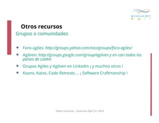 Otros recursos

Grupos o comunidades

• 
• 
• 
• 

Foro-agiles: http://groups.yahoo.com/neo/groups/foro-agiles/
Agilven: http://groups.google.com/group/agilven y en casi todos los
países de LatAm
Grupos Agiles y Agilven en Linkedin ¡ y muchos otros !
Koans, Katas, Code Retreats … ¡ Software Craftmanship !

Pablo	
  Lischinsky	
  -­‐	
  Evolución	
  Ágil	
  C.A.	
  2014	
  

 