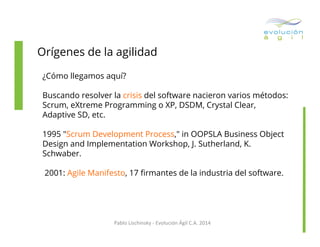 Orígenes de la agilidad
¿Cómo llegamos aquí?
Buscando resolver la crisis del software nacieron varios métodos:
Scrum, eXtreme Programming o XP, DSDM, Crystal Clear,
Adaptive SD, etc.
1995 "Scrum Development Process," in OOPSLA Business Object
Design and Implementation Workshop, J. Sutherland, K.
Schwaber.
2001: Agile Manifesto, 17 ﬁrmantes de la industria del software.

Pablo	
  Lischinsky	
  -­‐	
  Evolución	
  Ágil	
  C.A.	
  2014	
  

 