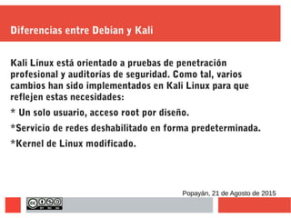 Diferencias entre Debian y Kali
Kali Linux está orientado a pruebas de penetración
profesional y auditorías de seguridad. Como tal, varios
cambios han sido implementados en Kali Linux para que
reflejen estas necesidades:
* Un solo usuario, acceso root por diseño.
*Servicio de redes deshabilitado en forma predeterminada.
*Kernel de Linux modificado.
Popayán, 21 de Agosto de 2015
 