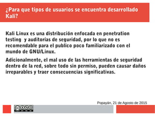 ¿Para que tipos de usuarios se encuentra desarrollado
Kali?
Kali Linux es una distribución enfocada en penetration
testing y auditorías de seguridad, por lo que no es
recomendable para el publico poco familiarizado con el
mundo de GNU/Linux.
Adicionalmente, el mal uso de las herramientas de seguridad
dentro de la red, sobre todo sin permiso, pueden causar daños
irreparables y traer consecuencias significativas.
Popayán, 21 de Agosto de 2015
 