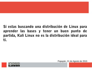 Si estas buscando una distribución de Linux para
aprender las bases y tener un buen punto de
partida, Kali Linux no es la distribución ideal para
tí.
Popayán, 21 de Agosto de 2015
 