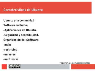 Caracteristicas de Ubuntu
Ubuntu y la comunidad
Software incluido:
-Aplicaciones de Ubuntu.
-Seguridad y accesibilidad.
Organización del Software:
-main
-restricted
-universe
-multiverse
Popayán, 21 de Agosto de 2015
 