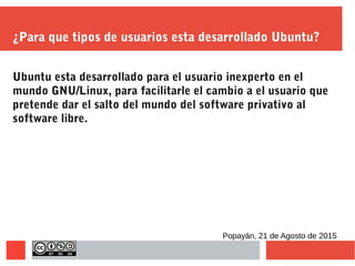 ¿Para que tipos de usuarios esta desarrollado Ubuntu?
Ubuntu esta desarrollado para el usuario inexperto en el
mundo GNU/Linux, para facilitarle el cambio a el usuario que
pretende dar el salto del mundo del software privativo al
software libre.
Popayán, 21 de Agosto de 2015
 