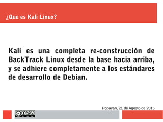 ¿Que es Kali Linux?
Kali es una completa re-construcción de
BackTrack Linux desde la base hacia arriba,
y se adhiere completamente a los estándares
de desarrollo de Debian.
Popayán, 21 de Agosto de 2015
 