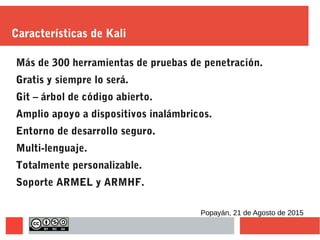 Características de Kali
Más de 300 herramientas de pruebas de penetración.
Gratis y siempre lo será.
Git – árbol de código abierto.
Amplio apoyo a dispositivos inalámbricos.
Entorno de desarrollo seguro.
Multi-lenguaje.
Totalmente personalizable.
Soporte ARMEL y ARMHF.
Popayán, 21 de Agosto de 2015
 
