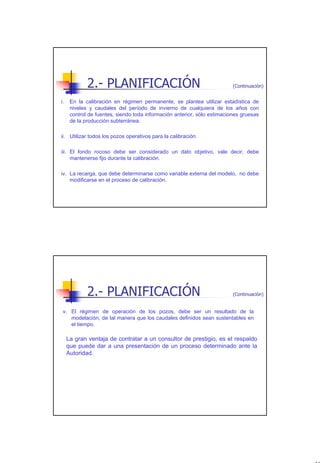 2.- PLANIFICACIÓN                                            (Continuación)


i.    En la calibración en régimen permanente, se plantea utilizar estadística de
      niveles y caudales del período de invierno de cualquiera de los años con
      control de fuentes, siendo toda información anterior, sólo estimaciones gruesas
      de la producción subterránea.

ii. Utilizar todos los pozos operativos para la calibración.

iii. El fondo rocoso debe ser considerado un dato objetivo, vale decir, debe
     mantenerse fijo durante la calibración.

iv. La recarga, que debe determinarse como variable externa del modelo, no debe
    modificarse en el proceso de calibración.




             2.- PLANIFICACIÓN                                            (Continuación)


 v. El régimen de operación de los pozos, debe ser un resultado de la
    modelación, de tal manera que los caudales definidos sean sustentables en
    el tiempo.

     La gran ventaja de contratar a un consultor de prestigio, es el respaldo
     que puede dar a una presentación de un proceso determinado ante la
     Autoridad.




                                                                                           10
 