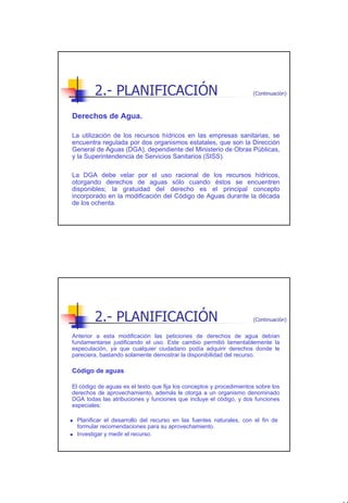 2.- PLANIFICACIÓN                                            (Continuación)



Derechos de Agua.

La utilización de los recursos hídricos en las empresas sanitarias, se
encuentra regulada por dos organismos estatales, que son la Dirección
General de Aguas (DGA), dependiente del Ministerio de Obras Públicas,
y la Superintendencia de Servicios Sanitarios (SISS).

La DGA debe velar por el uso racional de los recursos hídricos,
otorgando derechos de aguas sólo cuando éstos se encuentren
disponibles; la gratuidad del derecho es el principal concepto
incorporado en la modificación del Código de Aguas durante la década
de los ochenta.




        2.- PLANIFICACIÓN                                            (Continuación)


Anterior a esta modificación las peticiones de derechos de agua debían
fundamentarse justificando el uso. Este cambio permitió lamentablemente la
especulación, ya que cualquier ciudadano podía adquirir derechos donde le
pareciera, bastando solamente demostrar la disponibilidad del recurso.

Código de aguas

El código de aguas es el texto que fija los conceptos y procedimientos sobre los
derechos de aprovechamiento, además le otorga a un organismo denominado
DGA todas las atribuciones y funciones que incluye el código, y dos funciones
especiales:

 Planificar el desarrollo del recurso en las fuentes naturales, con el fin de
 formular recomendaciones para su aprovechamiento.
 Investigar y medir el recurso.




                                                                                      11
 