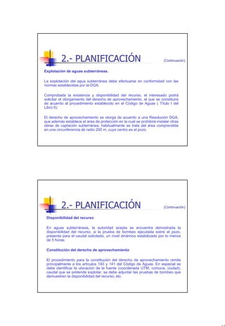2.- PLANIFICACIÓN                                             (Continuación)


Explotación de aguas subterráneas.

La explotación del agua subterránea debe efectuarse en conformidad con las
normas establecidas por la DGA.

Comprobada la existencia y disponibilidad del recurso, el interesado podrá
solicitar el otorgamiento del derecho de aprovechamiento, el que se constituirá
de acuerdo al procedimiento establecido en el Código de Aguas ( Título I del
Libro II).

El derecho de aprovechamiento se otorga de acuerdo a una Resolución DGA,
que además establece el área de protección en la cual se prohibirá instalar otras
obras de captación subterránea; habitualmente se trata del área comprendida
en una circunferencia de radio 200 m, cuyo centro es el pozo.




          2.- PLANIFICACIÓN                                             (Continuación)


 Disponibilidad del recurso

 En aguas subterráneas, la autoridad acepta se encuentra demostrada la
 disponibilidad del recurso, si la prueba de bombeo ejecutada sobre el pozo,
 presenta para el caudal solicitado, un nivel dinámico estabilizado por lo menos
 de 5 horas.

 Constitución del derecho de aprovechamiento

 El procedimiento para la constitución del derecho de aprovechamiento remite
 principalmente a los artículos 140 y 141 del Código de Aguas. En especial se
 debe identificar la ubicación de la fuente (coordenada UTM, comuna, ciudad);
 caudal que se pretende explotar; se debe adjuntar las pruebas de bombeo que
 demuestren la disponibilidad del recurso; etc.




                                                                                         13
 