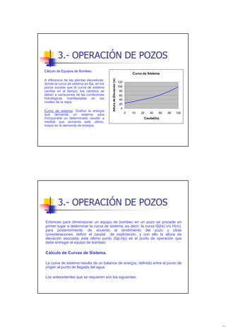 3.- OPERACIÓN DE POZOS
Cálculo de Equipos de Bombeo.
                                                                                Curva de Sistema




                                            Altura de Elevación (m)
A diferencia de las plantas elevadoras,
                                                                      120
donde la curva de sistema es fija, en los
pozos sucede que la curva de sistema                                  100
cambia en el tiempo; los cambios se                                    80
deben a variaciones de las condiciones                                 60
hidrológicas manifestadas en los                                       40
niveles de la napa.
                                                                       20
                                                                        0
Curva de sistema. Grafica la energía
                                                                            0   10   20   40    60   80   100
que demanda un sistema para
incorporarle un determinado caudal; a                                                 Caudal(l/s)
medida que aumenta este último,
mayor es la demanda de energía.




         3.- OPERACIÓN DE POZOS
Entonces para dimensionar un equipo de bombeo en un pozo se procede en
primer lugar a determinar la curva de sistema, es decir, la curva Q(l/s) v/s H(m),
para posteriormente, de acuerdo al rendimiento del pozo y otras
consideraciones, definir el caudal de explotación, y con ello la altura de
elevación asociada; este último punto (Qp,Hp) es el punto de operación que
debe entregar el equipo de bombeo.

Cálculo de Curvas de Sistema.

La curva de sistema resulta de un balance de energía, definido entre el punto de
origen al punto de llegada del agua.

Los antecedentes que se requieren son los siguientes:




                                                                                                                18
 