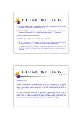 3.- OPERACIÓN DE POZOS
iii) Se determina Z1, que es igual a la profundidad de instalación de la bomba,
     menos el nivel dinámico determinado en ii).

iv) Con el caudal definido en i), y junto con las características de la infraestructura
    hidráulica, se calculan las pérdidas de carga singulares y friccionales.

v) De la ecuación (3.1), se despeja HB.

vi) Con Q y HB se define un punto de la curva de sistema.

vii) Se van aumentando los caudales y se repite el procedimiento, determinando
     así varios puntos (Q,H), y con ello se define la curva del sistema.

   Lo habitual es que se considere un solo punto de análisis, lo que basta para
   elegir el equipo de bombeo que se requiere, para las condiciones del
   momento.




       3.- OPERACIÓN DE POZOS
                                                                         (Continuación



Consideraciones.

El nivel de referencia que se usa para el balance de energía es totalmente
arbitrario, ya que las energías potenciales de los puntos de llegada y partida se
restan, siendo esta diferencia siempre la misma, independiente del nivel de
referencia.

La curva de sistema resultante se encuentra condicionada por la curva de
agotamiento del pozo, y ya que esta última es variable en el tiempo, se concluye
que la curva de sistema también lo es. Esta es una condición fundamental, que
debe ser considerada siempre en la selección de equipos de bombeo.




                                                                                          20
 