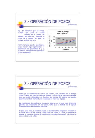 3.- OPERACIÓN DE POZOS
                                                                                                  (Continuación



iii)  El polinomio que se busca,                                          Curvas de Sistema
cumple que para el caudal                                                             2
                                                                          H = A + BQ +CQ
                                                                                               1,84

         medido en el control de




                                          Altura de Elevación
fuentes, sea este QP, satisface la                              150
curva de la bomba, es decir, se
                                                                100
conoce el punto (QP, HP).




                                                  (m)
                                                                50
iv) Por lo tanto, con las condiciones                            0
i),ii) y iii) con algún optimizador, se                               0     10   20       40      60   80   100
determinan los parámetros B y C,                                                  Caudal(l/s)
quedando completamente definida la
curva del sistema.




         3.- OPERACIÓN DE POZOS
                                                                                                  (Continuación



 Como ya se estableció las curvas de sistema, son variables en el tiempo,
 condicionadas a la variación del nivel estático y del caudal de bombeo. Contando
 con un control sistemático de fuentes, las curvas de sistema se pueden
 determinar en todo momento, sin necesidad de intervenir el pozo.

 La metodología de análisis de curvas de sistema, es la base para determinar
 pérdidas de rendimiento en los pozos, tema que se tratará en el capítulo
 correspondiente a mantención de pozos.

 Si para cada pozo, o zonas de pozos, se cuenta con los rangos de variación de
 la napa, entonces se está en condiciones de definir la curva de sistema de
 sequía, la curva de sistema de condiciones normales (promedio), y la curva de
 sistema de crecida (alta).




                                                                                                                  22
 