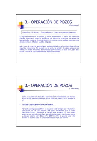 3.- OPERACIÓN DE POZOS
                                                                      (Continuación)



   Costo($) = C.F.($/mes) + Energía($/kwh) + Potencia contratada($/kw/mes)

El segundo término es el variable, y puede determinarse a través del control de
fuentes. Energía es potencia absorbida por tiempo de operación; el tiempo de
operación(las horas de funcionamiento) no merece mayor análisis, pues se mide
directamente en el tablero partidor del pozo.

A la curva de potencia absorbida es posible ajustarle una función(polinomio) que
depende únicamente del caudal, por lo tanto, la función de costo eléctrico, se
define por medio del control de variables operacionales, en este caso, sólo dos:
caudal y horas de funcionamiento del equipo de bombeo.




       3.- OPERACIÓN DE POZOS
                                                                      (Continuación)




   Como se cuenta con el caudal y las horas de funcionamiento, se dispone
   entonces del volumen producido, por lo tanto, se cuenta con la relación $/
   m3 .

   Curvas Costos $/m3 v/s Uso Efectivo.

   Por cada sondaje se establece su curva de costo energía por volumen de
   producción v/s el uso efectivo del pozo, resultando que el costo
   mencionado($/m3), disminuye a medida que aumenta su uso, hasta
   alcanzar una asíntota; este valor asintótico difiere para los diversos pozos
   y alcanza valores entre $3,3/ m3 y $8,8/ m3. Por lo general este valor
   mínimo se alcanza para un funcionamiento del 70 % del tiempo.




                                                                                       27
 