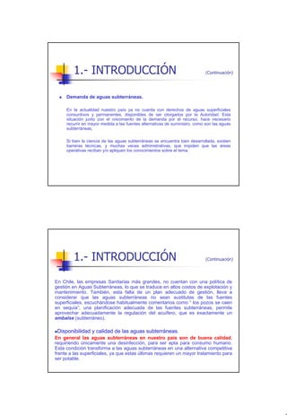 1.- INTRODUCCIÓN                                                     (Continuación)




     Demanda de aguas subterráneas.

     En la actualidad nuestro país ya no cuenta con derechos de aguas superficiales
     consuntivos y permanentes, disponibles de ser otorgados por la Autoridad. Esta
     situación junto con el crecimiento de la demanda por el recurso, hace necesario
     recurrir en mayor medida a las fuentes alternativas de suministro, como son las aguas
     subterráneas.

     Si bien la ciencia de las aguas subterráneas se encuentra bien desarrollada, existen
     barreras técnicas, y muchas veces administrativas, que impiden que las áreas
     operativas reciban y/o apliquen los conocimientos sobre el tema.




        1.- INTRODUCCIÓN                                                     (Continuación)




En Chile, las empresas Sanitarias más grandes, no cuentan con una política de
gestión en Aguas Subterráneas, lo que se traduce en altos costos de explotación y
mantenimiento. También, esta falta de un plan adecuado de gestión, lleva a
considerar que las aguas subterráneas no sean sustitutas de las fuentes
superficiales, escuchándose habitualmente comentarios como “ los pozos se caen
en sequía”; una planificación adecuada de las fuentes subterráneas, permite
aprovechar adecuadamente la regulación del acuífero, que es exactamente un
embalse (subterráneo).

  Disponibilidad y calidad de las aguas subterráneas.
En general las aguas subterráneas en nuestro país son de buena calidad,
requiriendo únicamente una desinfección, para ser apta para consumo humano.
Esta condición transforma a las aguas subterráneas en una alternativa competitiva
frente a las superficiales, ya que estas últimas requieren un mayor tratamiento para
ser potable.




                                                                                              3
 