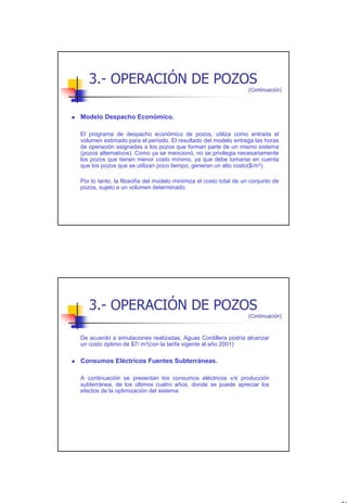3.- OPERACIÓN DE POZOS
                                                                  (Continuación)




Modelo Despacho Económico.

El programa de despacho económico de pozos, utiliza como entrada el
volumen estimado para el período. El resultado del modelo entrega las horas
de operación asignadas a los pozos que forman parte de un mismo sistema
(pozos alternativos). Como ya se mencionó, no se privilegia necesariamente
los pozos que tienen menor costo mínimo, ya que debe tomarse en cuenta
que los pozos que se utilizan poco tiempo, generan un alto costo($/m3).

Por lo tanto, la filosofía del modelo minimiza el costo total de un conjunto de
pozos, sujeto a un volumen determinado.




   3.- OPERACIÓN DE POZOS
                                                                  (Continuación)



De acuerdo a simulaciones realizadas, Aguas Cordillera podría alcanzar
un costo óptimo de $7/ m3(con la tarifa vigente al año 2001)

Consumos Eléctricos Fuentes Subterráneas.

A continuación se presentan los consumos eléctricos v/s producción
subterránea, de los últimos cuatro años, donde se puede apreciar los
efectos de la optimización del sistema:




                                                                                   30
 