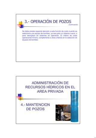 3.- OPERACIÓN DE POZOS
                                                         (Continuación)



Se debe prestar especial atención a esta función de costo cuando se
selecciona una equipo de bombeo, ya sea para un sistema nuevo, o
para reemplazo en sistemas en operación. El criterio de costo
operacional mínimo, complementa a otros criterios en la selección de
equipos de bombeo.




      ADMINISTRACIÓN DE
   RECURSOS HÍDRICOS EN EL
        AREA PRIVADA


4.- MANTENCION
    DE POZOS




                                                                          32
 
