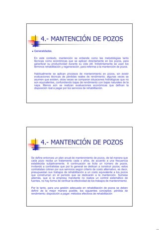4.- MANTENCIÓN DE POZOS
  Generalidades.

  En este contexto, mantención se entiende como las metodologías tanto
  técnicas como económicas que se aplican directamente en los pozos, para
  garantizar su productividad durante su vida útil. Indistintamente se usan los
  términos rehabilitación y regeneración, para referirse a la mantención de pozos.

  Habitualmente se aplican procesos de mantenimiento en pozos, sin existir
  evaluaciones técnicas de pérdidas reales de rendimiento; algunas veces se
  asumen que existen, otras veces se comparan situaciones hidrológicas que no
  son equivalentes, confundiendo bajas de rendimiento con bajas naturales de la
  napa. Menos aún se realizan evaluaciones económicas que definan la
  disposición real a pagar por los servicios de rehabilitación.




        4.- MANTENCIÓN DE POZOS

Se define entonces un plan anual de mantenimiento de pozos, de tal manera que
cada pozo reciba un tratamiento cada x años, de acuerdo a una frecuencia
establecida subjetivamente. A continuación se licita un número de pozos,
invitando a contratistas que por lo general se dedican a construir pozos; estos
contratistas cobran por sus servicios según criterio de costo alternativo, es decir,
presupuestan sus trabajos de rehabilitación a un costo equivalente a los pozos
que construirían en el período que se dedicarán a la mantención. Súmese
además, que si la empresa mandante no realiza un control sistemático de
fuentes, no hay forma de verificar la efectividad de los trabajos de mantenimiento.

Por lo tanto, para una gestión adecuada en rehabilitación de pozos se deben
definir de la mejor manera posible, los siguientes conceptos: pérdida de
rendimiento; disposición a pagar; métodos efectivos de rehabilitación




                                                                                       33
 