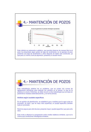 4.- MANTENCIÓN DE POZOS
                                        Curvas de agotamiento en períodos hidrológicos equivalentes
                                    0
                                   10                                                            Curva año 0

                                   20
               Nivel dinámico(m)




                                                                                                 Curva año x

                                   30
                                   40
                                   50
                                   60
                                   70
                                   80
                                             0        10        20       30         40      50         60
                                                                      Caudal(l/s)



Este método es netamente cualitativo, que permite observar de manera fácil si el
pozo ha presentado algún grado de baja de rendimiento; en el ejemplo el pozo
presenta una baja de rendimiento x años después de haber sido construido, ya
que para un mismo nivel de depresión, presenta un caudal menor.




        4.- MANTENCIÓN DE POZOS
Esta metodología adolece de un problema, que es contar con curvas de
agotamiento periódicas para detectar los cambios en el tiempo, lo que en la
práctica no ocurre. Entonces, se debe recurrir a otra metodología que se base en
parámetros medidos sistemáticamente, y en forma directa.

Análisis según caudales específicos

En el capítulo de planificación, se estableció que a medida que la napa sube en
promedio, es decir, que se hace más superficial, el caudal específico también
sube en promedio.

Nivel de sequía para año lluvioso presenta mayor caudal específico que para año
seco.

Esto invita a efectuar la comparación entre niveles estáticos similares, que es lo
mismo que condiciones hidrológicas similares.




                                                                                                               35
 