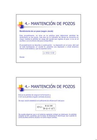 4.- MANTENCIÓN DE POZOS
 Rendimiento de un pozo (según Jacob)

 Este procedimiento, no sirve en la práctica para determinar pérdidas de
 rendimiento en los pozos, más bien es un indicador de dónde se concentra en
 mayor medida la pérdida de carga del caudal que ingresa al pozo, si es en el
 acuífero o en el entrono del pozo (cribas-filtro).

 El procedimiento se describe a continuación: La depresión en un pozo, del cual
 se está bombeando un caudal Q, presenta una depresión s (nivel dinámico
 menos nivel estático), que se expresa como:

                                    s = B·Q + C·Q2

 Donde:




          4.- MANTENCIÓN DE POZOS
B·Q es la pérdida de carga en la formación y
C·Q2 es la pérdida singular (entrada al pozo).

De aquí Jacob estableció el coeficiente de eficiencia E del pozo:


                                     B ⋅ Q ⋅100
                          E(% ) =
                                    (
                                    B ⋅ Q + C ⋅ Q2   )
Se puede observar que si el sistema captante (cribas) se obstruyen, la pérdida
singular (C·Q2), aumenta, por lo tanto, la eficiencia E disminuye, aún cuando la
zona acuífera entorno al pozo no sufra mayor cambio.




                                                                                   37
 
