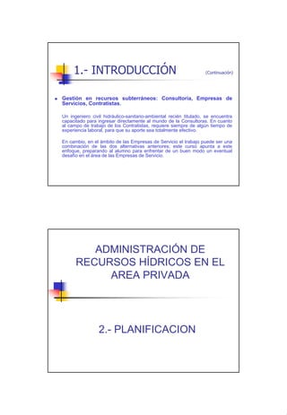1.- INTRODUCCIÓN                                             (Continuación)




Gestión en recursos subterráneos: Consultoría, Empresas de
Servicios, Contratistas.

Un ingeniero civil hidráulico-sanitario-ambiental recién titulado, se encuentra
capacitado para ingresar directamente al mundo de la Consultoras. En cuanto
al campo de trabajo de los Contratistas, requiere siempre de algún tiempo de
experiencia laboral, para que su aporte sea totalmente efectivo.

En cambio, en el ámbito de las Empresas de Servicio el trabajo puede ser una
combinación de las dos alternativas anteriores; este curso apunta a este
enfoque, preparando al alumno para enfrentar de un buen modo un eventual
desafío en el área de las Empresas de Servicio.




         ADMINISTRACIÓN DE
      RECURSOS HÍDRICOS EN EL
           AREA PRIVADA




                 2.- PLANIFICACION




                                                                                   4
 
