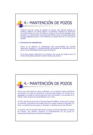 4.- MANTENCIÓN DE POZOS
    Observar que las curvas de sistema se cierran, sólo permite efectuar un
    análisis cualitativo, un criterio objetivo o cuantitativo consistiría en determinar
    en cuánto tiempo la curva de sistema cruzará a la curva de descarga de la
    bomba en un caudal crítico, que puede ser definido como el caudal de derecho
    de agua asignado al pozo, o en su defecto un caudal menor en un 10% que el
    original.

    Frecuencia de rehabilitación.

    Como ya se observó, la metodología más recomendable que permite
    determinar cualitativa y cuantitativamente las pérdidas de rendimiento en los
    pozos, es la metodología de las curvas de sistema.

    Si el pozo pierde rendimiento en el tiempo, las curvas de sistema para un
    mismo nivel estático debieran cerrarse hacia el eje vertical.




         4.- MANTENCIÓN DE POZOS
Ocurre que para todos los pozos analizados, no se observó ninguna tendencia
permanente a la baja de rendimiento, entonces para trabajar por el lado de la
seguridad, se escoge la máxima baja para cada nivel estático, y se proyecta en el
tiempo, hasta alcanzar el caudal definido como crítico.

El caso real de los pozos de la Empresa Aguas Cordillera, arrojó que los pozos
en promedio, alcanzarían ese caudal crítico en un plazo superior a diecisiete (17)
años. La realidad de otros pozos en Santiago, no tendría por qué ser diferente.

Lo anterior sólo fue posible determinarlo, gracias al control sistemático e integral
de fuentes, que permitió comparar el comportamiento de los pozos en
prácticamente todas las condiciones hidrológicas.




                                                                                          40
 