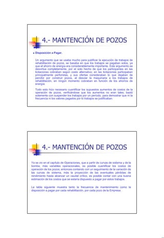 4.- MANTENCIÓN DE POZOS
   Disposición a Pagar.

   Un argumento que se usaba mucho para justificar la ejecución de trabajos de
   rehabilitación de pozos, se basaba en que los trabajos se pagaban solos, ya
   que el ahorro de energía era considerablemente importante. Este argumento se
   desvirtúa completamente, por el solo hecho de que los participantes en las
   licitaciones cobraban según costo alternativo; en las licitaciones participaban
   principalmente perforistas, y sus ofertas consideraban lo que dejaban de
   percibir por construir pozos, al desviar la maquinaria a los trabajos de
   rehabilitación, en ningún momento cobraban en función de los ahorros de
   energía.

   Todo esto hizo necesario cuantificar los supuestos aumentos de costos de la
   operación de pozos, verificándose que los aumentos no eran tales; bastó
   solamente con suspender los trabajos por un período, para demostrar que ni la
   frecuencia ni los valores pagados por lo trabajos se justificaban.




        4.- MANTENCIÓN DE POZOS

Ya se vio en el capítulo de Operaciones, que a partir de curvas de sistema y de la
bomba, más variables operacionales, es posible cuantificar los costos de
operación de los pozos; entonces contando con un seguimiento de la variación de
las curvas de sistema, más la proyección de las eventuales pérdidas de
rendimiento hasta alcanzar un caudal crítico, es posible contar con una buena
estimación de los costos que se estaría dispuesto a pagar por estos trabajos.

La tabla siguiente muestra tanto la frecuencia de mantenimiento como la
disposición a pagar por cada rehabilitación, por cada pozo de la Empresa.




                                                                                     41
 