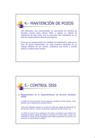 4.- MANTENCIÓN DE POZOS
Una alternativa muy recomendable, es aprovechar los cambios de
bombas, cuando estas últimas fallan, y aplicar un método de
tratamiento de bajo costo, que se encuentre bien establecido en un
plan de mantenimiento o plan de contingencia.

Entonces se requiere definir los métodos de rehabilitación, para que el
área de aguas subterráneas, de cada empresa interesada en un
manejo eficiente de sus fuentes, establezca qué dónde y cuándo
aplicar un determinado método.




    5.- CONTROL SISS

Requerimientos de la Superintendencia de Servicios Sanitarios
(SISS).

La SISS se preocupa tanto de los aspectos sanitarios de las fuentes, como
también de su seguridad de abastecimiento.

 Para ello establece pautas de control en todas las etapas de desarrollo de
las fuentes, esto es: compra, inversiones, operación de las fuentes, etc.

La SISS en función de la estructura de costos y beneficios que reporta una
empresa sanitaria, regula las tarifas en períodos de cuatro años; y algo muy
importante, cuenta con las facultades para exigir y garantizar el recurso a los
usuarios, en oportunidad y calidad.




                                                                                  43
 