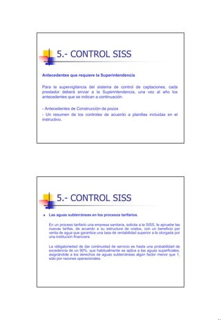 5.- CONTROL SISS

Antecedentes que requiere la Superintendencia

Para la supervigilancia del sistema de control de captaciones, cada
prestador deberá enviar a la Superintendencia, una vez al año los
antecedentes que se indican a continuación.

- Antecedentes de Construcción de pozos
- Un resumen de los controles de acuerdo a planillas incluidas en el
instructivo.




       5.- CONTROL SISS
   Las aguas subterráneas en los procesos tarifarios.

   En un proceso tarifario una empresa sanitaria, solicita a la SISS, le apruebe las
   nuevas tarifas, de acuerdo a su estructura de costos, con un beneficio por
   venta de agua que garantice una tasa de rentabilidad superior a la otorgada por
   una institución financiera.

   La obligatoriedad de dar continuidad de servicio es hasta una probabilidad de
   excedencia de un 90%, que habitualmente se aplica a las aguas superficiales,
   asignándole a los derechos de aguas subterráneas algún factor menor que 1,
   sólo por razones operacionales.




                                                                                       46
 