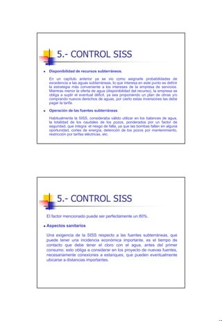 5.- CONTROL SISS
 Disponibilidad de recursos subterráneos.

 En un capítulo anterior ya se vio como asignarle probabilidades de
 excedencia a las aguas subterráneas, lo que interesa en este punto es definir
 la estrategia más conveniente a los intereses de la empresa de servicios.
 Mientras menor la oferta de agua (disponibilidad del recurso), la empresa se
 obliga a suplir el eventual déficit, ya sea proponiendo un plan de obras y/o
 comprando nuevos derechos de aguas, por cierto estas inversiones las debe
 pagar la tarifa.

 Operación de las fuentes subterráneas

 Habitualmente la SISS, consideraba válido utilizar en los balances de agua,
 la totalidad de los caudales de los pozos, ponderados por un factor de
 seguridad, que integra: el riesgo de falla, ya que las bombas fallan en alguna
 oportunidad, cortes de energía, detención de los pozos por mantenimiento,
 restricción por tarifas eléctricas, etc.




     5.- CONTROL SISS
El factor mencionado puede ser perfectamente un 80%.

Aspectos sanitarios

Una exigencia de la SISS respecto a las fuentes subterráneas, que
puede tener una incidencia económica importante, es el tiempo de
contacto que debe tener el cloro con el agua, antes del primer
consumo; esto obliga a considerar en los proyecto de nuevas fuentes,
necesariamente conexiones a estanques, que pueden eventualmente
ubicarse a distancias importantes.




                                                                                  47
 