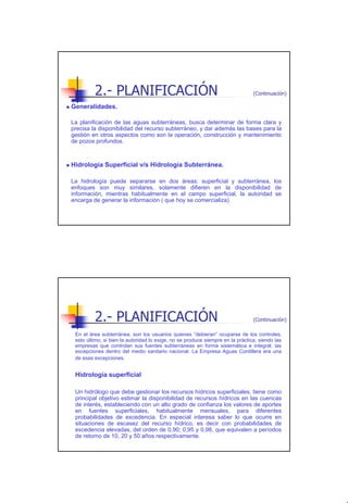 2.- PLANIFICACIÓN                                                      (Continuación)

Generalidades.

La planificación de las aguas subterráneas, busca determinar de forma clara y
precisa la disponibilidad del recurso subterráneo, y dar además las bases para la
gestión en otros aspectos como son la operación, construcción y mantenimiento
de pozos profundos.



Hidrología Superficial v/s Hidrología Subterránea.

La hidrología puede separarse en dos áreas: superficial y subterránea, los
enfoques son muy similares, solamente difieren en la disponibilidad de
información, mientras habitualmente en el campo superficial, la autoridad se
encarga de generar la información ( que hoy se comercializa).




         2.- PLANIFICACIÓN                                                      (Continuación)

 En el área subterránea, son los usuarios quienes “debieran” ocuparse de los controles,
 esto último, si bien la autoridad lo exige, no se produce siempre en la práctica, siendo las
 empresas que controlan sus fuentes subterráneas en forma sistemática e integral, las
 excepciones dentro del medio sanitario nacional. La Empresa Aguas Cordillera era una
 de esas excepciones.


 Hidrología superficial

 Un hidrólogo que debe gestionar los recursos hídricos superficiales, tiene como
 principal objetivo estimar la disponibilidad de recursos hídricos en las cuencas
 de interés, estableciendo con un alto grado de confianza los valores de aportes
 en fuentes superficiales, habitualmente mensuales, para diferentes
 probabilidades de excedencia. En especial interesa saber lo que ocurre en
 situaciones de escasez del recurso hídrico, es decir con probabilidades de
 excedencia elevadas, del orden de 0,90; 0,95 y 0,98, que equivalen a períodos
 de retorno de 10, 20 y 50 años respectivamente.




                                                                                                 5
 