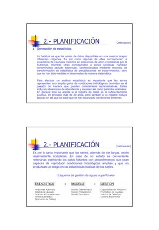 2.- PLANIFICACIÓN                                         (Continuación)

  Generación de estadística.

  Lo habitual es que las series de datos disponibles en una cuenca tengan
  diferentes orígenes. Es así como algunas de ellas corresponden a
  estadística de caudales medidos en estaciones de aforo controladas por la
  Autoridad, mientras otras corresponden a series sintéticas (también
  denominadas pseudo históricas), confeccionadas mediante modelos de
  transformación de estadística de precipitaciones en escurrimientos, pero
  que no han sido medidas ni observadas de manera sistemática.

  Para efectuar un análisis estadístico es importante que las series
  representen una amplia gama de condiciones hidrológicas ocurridas en el
  pasado de manera que puedan considerarse representativas. Estas
  incluyen situaciones de abundancia y escasez así como periodos normales.
  En general esto se acepta si el registro de datos es lo suficientemente
  extenso, en principio más de 30 años, pero también si el registro incluye
  épocas en las que se sabe que se han alcanzado condiciones extremas.




       2.- PLANIFICACIÓN                                         (Continuación)

Es por lo tanto importante que las series, además de ser largas, estén
relativamente completas. En caso de no estarlo es conveniente
rellenarlas estimando los datos faltantes con procedimientos que sean
capaces de reproducir condiciones hidrológicas amplias y que no
produzcan un sesgo en las estadísticas básicas de las series.

                  Esquema de gestión de aguas superficiales




                                                                                  6
 